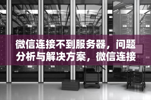 微信连接不到服务器，问题分析与解决方案，微信连接不到服务器怎么办