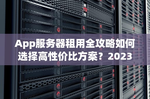 App服务器租用全攻略如何选择高性价比方案？2023年避坑指南