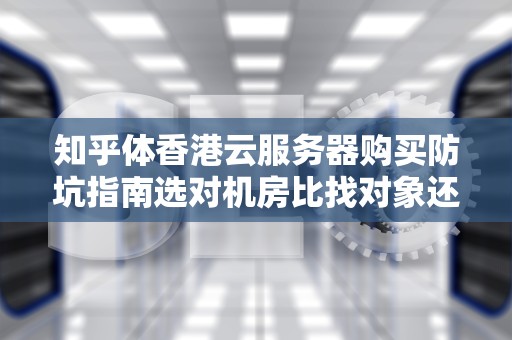 知乎体香港云服务器购买防坑指南选对机房比找对象还重要？这5个知识点让你少交3年智商税！