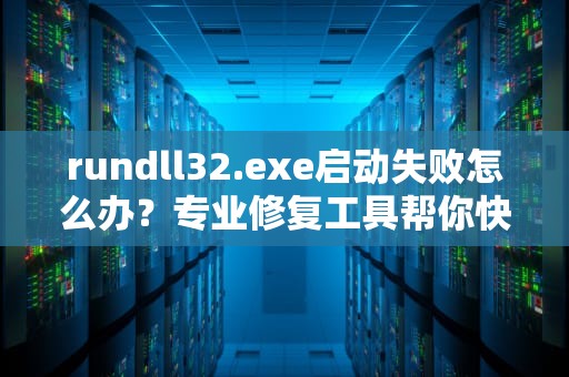rundll32.exe启动失败怎么办？专业修复工具帮你快速解决，rundll32.exe 修复