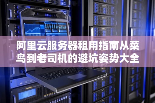 阿里云服务器租用指南从菜鸟到老司机的避坑姿势大全（附实操案例）