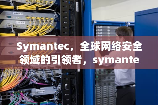 Symantec，全球网络安全领域的引领者，symantec ghost