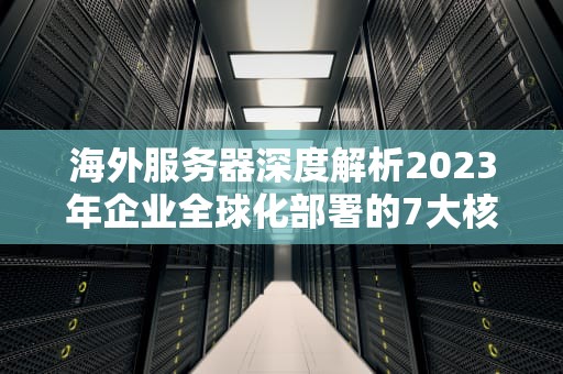 海外服务器深度解析2023年企业全球化部署的7大核心优势与实战避坑指南