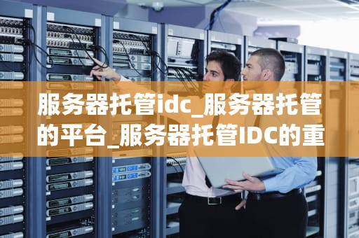 服务器托管idc_服务器托管的平台_服务器托管IDC的重要性及其优势