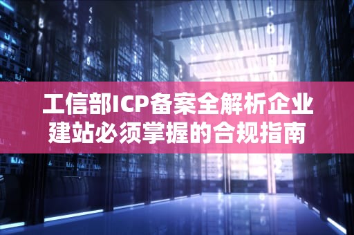 工信部ICP备案全解析企业建站必须掌握的合规指南