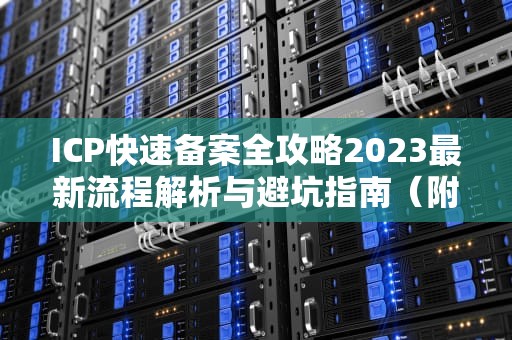 ICP快速备案全攻略2023最新流程解析与避坑指南（附实战技巧）