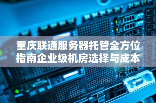 重庆联通服务器托管全方位指南企业级机房选择与成本优化策略
