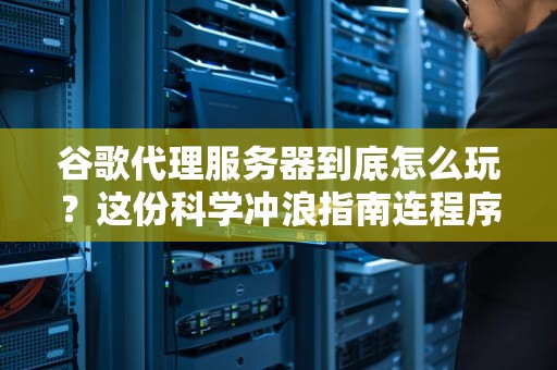 谷歌代理服务器到底怎么玩？这份科学冲浪指南连程序员看了都直呼内行