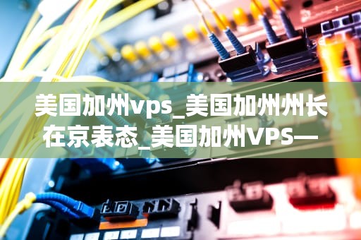 美国加州vps_美国加州州长在京表态_美国加州VPS——全球网络服务的优质选择