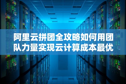 阿里云拼团全攻略如何用团队力量实现云计算成本最优解？