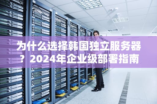 为什么选择韩国独立服务器？2024年企业级部署指南与实战建议
