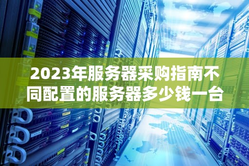 2023年服务器采购指南不同配置的服务器多少钱一台？价格影响因素全解析