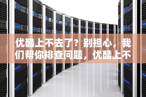 优酷上不去了？别担心，我们帮你排查问题，优酷上不去了怎么回事