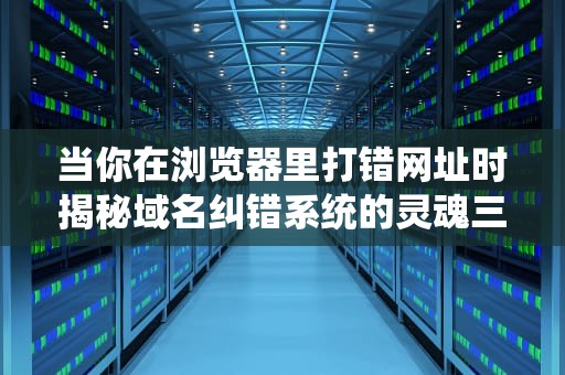 当你在浏览器里打错网址时揭秘域名纠错系统的灵魂三连击