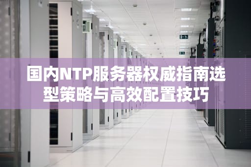 国内NTP服务器权威指南选型策略与高效配置技巧