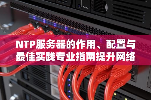 NTP服务器的作用、配置与最佳实践专业指南提升网络时间同步效率