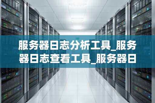 服务器日志分析工具_服务器日志查看工具_服务器日志分析工具的深度探讨