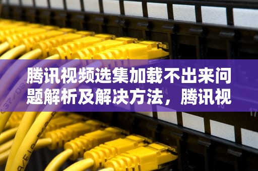 腾讯视频选集加载不出来问题解析及解决方法，腾讯视频选集加载不出来怎么办
