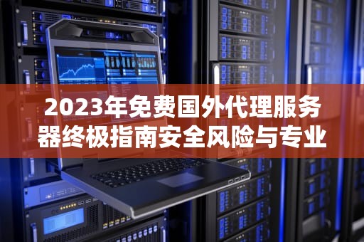 2023年免费国外代理服务器终极指南安全风险与专业运维建议