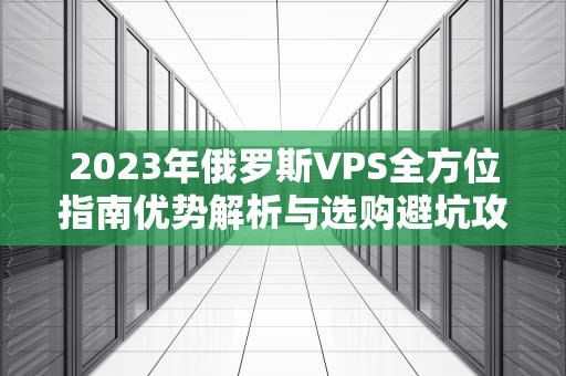 2023年俄罗斯VPS全方位指南优势解析与选购避坑攻略
