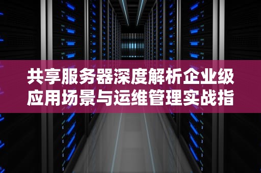共享服务器深度解析企业级应用场景与运维管理实战指南