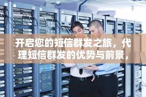 开启您的短信群发之旅，代理短信群发的优势与前景，代理短信群发平台