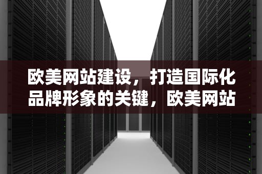 欧美网站建设，打造国际化品牌形象的关键，欧美网站建设公司排名大全