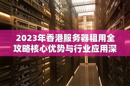 2023年香港服务器租用全攻略核心优势与行业应用深度解析