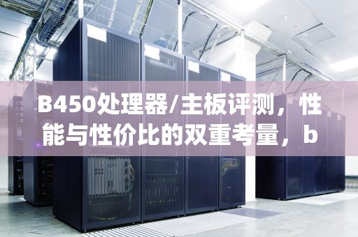B450处理器/主板评测，性能与性价比的双重考量，b450m主板支持什么cpu