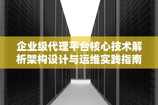企业级代理平台核心技术解析架构设计与运维实践指南