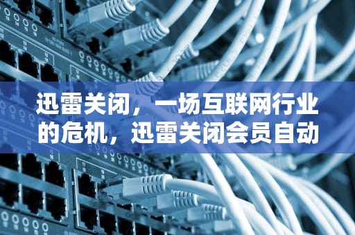 迅雷关闭，一场互联网行业的危机，迅雷关闭会员自动续费