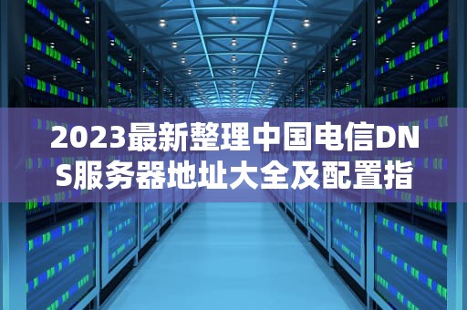 2023最新整理中国电信DNS服务器地址大全及配置指南