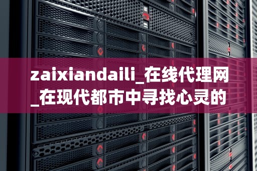 zaixiandaili_在线代理网_在现代都市中寻找心灵的栖息地