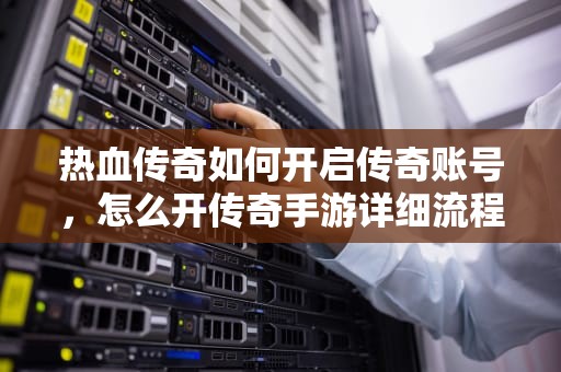 热血传奇如何开启传奇账号，怎么开传奇手游详细流程