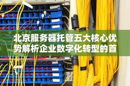 北京服务器托管五大核心优势解析企业数字化转型的首选方案