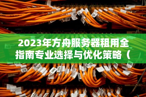 2023年方舟服务器租用全指南专业选择与优化策略（SEO优化版）