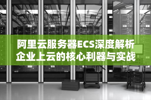 阿里云服务器ECS深度解析企业上云的核心利器与实战指南