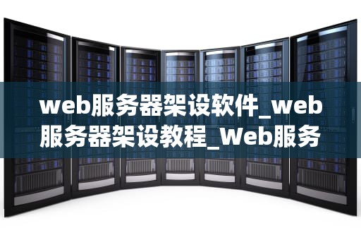 web服务器架设软件_web服务器架设教程_Web服务器架设软件的全面解析