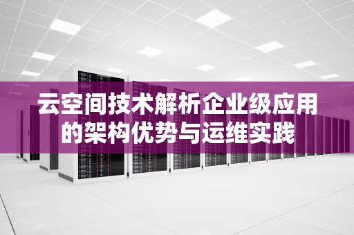 云空间技术解析企业级应用的架构优势与运维实践