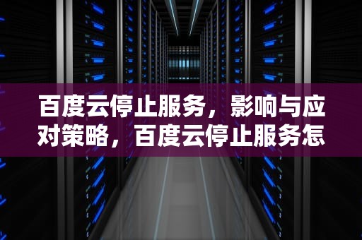 百度云停止服务，影响与应对策略，百度云停止服务怎么回事