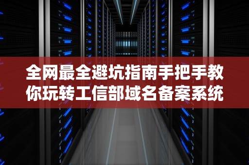 全网最全避坑指南手把手教你玩转工信部域名备案系统