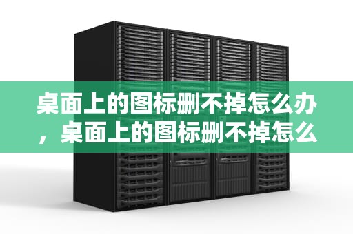 桌面上的图标删不掉怎么办，桌面上的图标删不掉怎么办呢