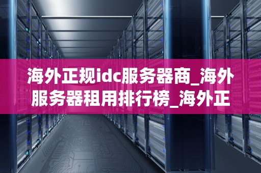 海外正规idc服务器商_海外服务器租用排行榜_海外正规IDC服务器商的选择与优势