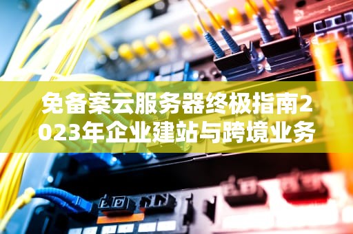 免备案云服务器终极指南2023年企业建站与跨境业务首选方案