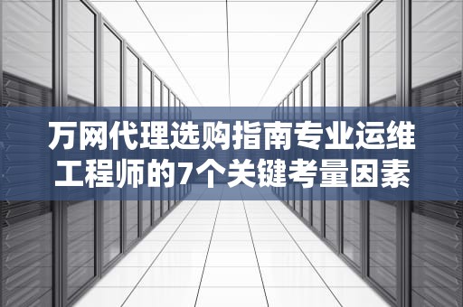 万网代理选购指南专业运维工程师的7个关键考量因素