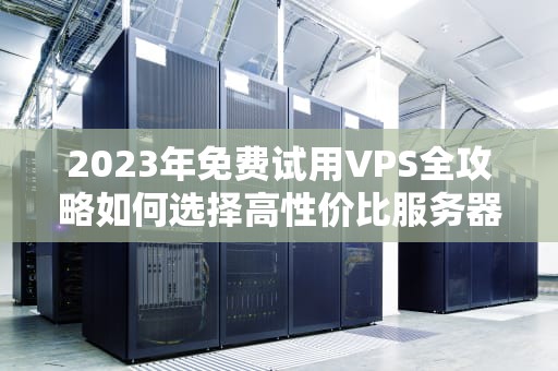 2023年免费试用VPS全攻略如何选择高性价比服务器并规避风险