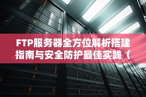 FTP服务器全方位解析搭建指南与安全防护最佳实践（2023最新版）