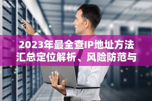 2023年最全查IP地址方法汇总定位解析、风险防范与隐私保护实战指南