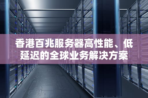 香港百兆服务器高性能、低延迟的全球业务解决方案