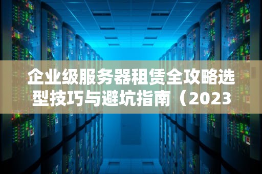 企业级服务器租赁全攻略选型技巧与避坑指南（2023新版）
